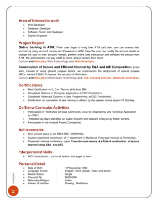2
VIGNESH.V
Area of Interest to work
 Web Developer
 Database Developer
 Software Tester and Developer
 System Engineer
ProjectReport
Online banking in ATM: When user forget to bring their ATM card then user can assess their
account by using account number and Password in ATM. Here the user can modify the account details or
change the user to their account number, perform online fund transaction and withdraw the amount from
ATM. The administrator can pay credit to client, deduct penalty from client.
Domain and Role play: Web Technology and Web Developer.
Construction of Secure and Efficient Channel by E&A and AtE Composition: In this
work, Instead of using general purpose MACs, we implemented the deployment of special purpose
MACs, named E-MAC to improve the security of information.
Domain and Role play: Information Technology and GUI, Concept analyzer, Database connection.
Certifications
 Merit Certification in C, C++ Techno skills from IBM.
 Completed Diploma in Computer Application at CSC Pondicherry.
 Completed Advanced Diploma in Java Programming at CSC Pondicherry.
 Certification on completion of java training is offered by the spoken tutorial project IIT Bombay.
Co/Extra-CurricularActivities
 Participated in Workshop on Boss Community Linux for Engineering and Technical Application
by CDAC.
 Attended two days workshop on Cyber Security and Malware Analysis by Indian Servers.
 Participated in the Android Project Competition.
Achievements
 Won second place in the TREATISE CONFERAL.
 Student placement coordinator of IT department in Manakula Vinayagar Institute of Technology.
 Presented national conference paper Towards more secure & efficient construction of secure
channel using E&A and ATE.
InterpersonalSkills
 H2O characteristic , nocturnal worker and eager to learn .
PersonalDetail
 Date of Birth : 10thDecember 1993
 Language Known : English, Tamil (Speak, Read and Write)
 Marital Status : Single
 Passport No : M8145560
 Nationality/Religion : Indian
 Interest & Hobbies : Drawing ,Meditation
 