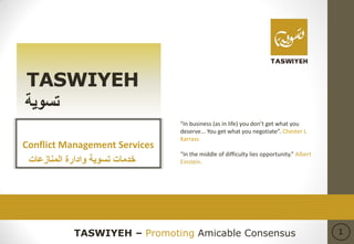 TASWIYEH – Promoting Amicable Consensus 1
TASWIYEH
‫تسوي‬‫ة‬
Conflict Management Services
‫خدمات‬‫المنازعات‬ ‫وادارة‬ ‫تسوية‬
“In business (as in life) you don’t get what you
deserve... You get what you negotiate”. Chester L
Karrass
“In the middle of difficulty lies opportunity.” Albert
Einstein.
 