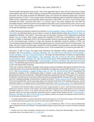 Commonwealth had agreed to drop counts 1 and 2 from aggravated rape to rape, and not to prosecute a charge
of attempted murder (count 3).After a colloquy, during which the proposed terms of the defendant's probation were
discussed, the plea judge accepted the defendant's pleas and imposed the following agreed-upon sentence
(original sentence): on count 1, nine to eleven years committed to Massachusetts Correctional Institution (MCI) at
Cedar Junction, followed by community [*2] parole supervision for life (CPSL); on count 2, nine to eleven years
committed and CPSL, concurrent with count 1; on counts 4 and 5, five years' probation from and after the
committed sentence, with the only terms to be compliance with CPSL and no contact with the victim; and on counts
6 and 7, four to five years committed, concurrent with count 1.1
Pleas of guilty to counts 8, 9, and 10 were placed
on file with the defendant's consent.2
In 2006, following the Supreme Judicial Court decision in Commonwealth v. Pagan, 445 Mass. 161, 834 N.E.2d
240 (2005), the defendant filed a pro se motion to correct an illegal sentence under Mass.R.Crim.P. 30(a), as
appearing in 435 Mass. 1501 (2001).3
That motion was not ruled upon. In August of 2012, appointed counsel filed
another rule 30(a) motion. Both motions argued that imposition of CPSL was unconstitutional in light of the
decision in Pagan. In September of 2012, the Commonwealth moved for resentencing. Stating that it had agreed
to the nine-to-eleven-year sentence in large part because the defendant would be subject to CPSL, the
Commonwealth asked the judge to increase the probationary term on counts 4 and 5 from five to twenty years. The
judge, who had not been the plea judge, adopted the Commonwealth's recommendation, and also imposed as
special conditions GPS monitoring with two exclusion zones, "to be reviewed after 5 yrs and every year after that."4
Discussion. In light of Pagan, the judge could resentence the defendant without violating double jeopardy
principles. See Commonwealth v. Cumming, 466 Mass. 467, 472, 995 N.E.2d 1094 (2013); Commonwealth v.
Parrillo, 468 Mass. 318, 321, 14 N.E.3d 919 (2014). The judge had wide discretion "to fashion an appropriate[,]
individualized sentence," Commonwealth v. Cole, 468 Mass. 294, 302, 10 N.E.3d 1081 (2014), quoting from
Commonwealth v. Mills, 436 Mass. 387, 399, 764 N.E.2d 854 (2002), while considering "the over-all scheme of
punishment employed by the [plea] judge," Commonwealth v. Simmons, 448 Mass. 687, 699, 863 N.E.2d 549
(2007). The defendant argues that the judge abused this discretion by increasing the probationary term on counts
4 and 5 and adding GPS monitoring.
There was no abuse of discretion; the judge "could impose a period of probation with special conditions that may
protect the public and enhance the likelihood of rehabilitation to replace the vacated CPSL sentence." Cole, supra
at 311. See Commonwealth v. Leggett, 82 Mass. App. Ct. 730, 736, 978 N.E.2d 563 (2012) (recognizing "the
discretionary freedom of the resentencing judge to impose a new structure upon the basis of information
generated since the first sentencing"). "Although the defendant ask[ed] that only the CPSL portion of his sentence
be affected, resentencing as to the entire sentencing scheme [was] appropriate" because CPSL was "imposed as
part of an 'integrated package' of sentences on multiple convictions." Parrillo, supra at 320-321 (citations omitted).
The Commonwealth [*5] and the plea judge clearly had intended at the time of the original sentencing, and the
defendant agreed, to a lengthy period of postrelease supervision. See Cumming, supra. The original sentence
1
The docket and the indictment reflect a sentence of 5 years' straight probation on count 7, which the parties state was the
agreed-upon sentence. However, at the colloquy, the Commonwealth requested and the judge agreed to a four-to-five-year
committed sentence on count 7, to be served concurrent with count 1. Because "the oral pronouncement of a sentence
generally controls over the written expression where there exists a 'material conflict' between the two," Commonwealth v.
Williamson, 462 Mass. 676, 685, 971 N.E.2d 250 (2012) (citations omitted), we consider the defendant to have received a
four-to-five-year committed sentence on count 7.
2
The judge explained that "no sentence [would] be imposed with respect to any of those three charges, with the possibility
of a sentence later being imposed if there were to be some reason [*3] for that to occur."
3
In Pagan, the court held, supra at 171-172, that G. L. c. 275, § 18, inserted by St. 1999, c. 74, § 14, was unconstitutionally
vague as applied to first-time sex offenders. That statute allows a judge to impose CPSL upon conviction of certain enumerated
offenses.
4
Crossed out on the order of probation conditions form is the sentence ordering the defendant [*4] to "wear a GPS or
comparable device in accordance with G. L. c. 265, § 47."
Page 2 of 3
2015 Mass. App. Unpub. LEXIS 230, *2
Heather LaCount
 