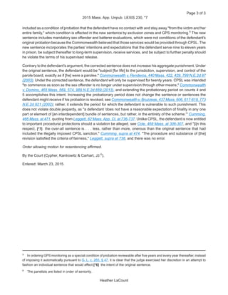 included as a condition of probation that the defendant have no contact with and stay away "from the victim and her
entire family," which condition is effected in the new sentence by exclusion zones and GPS monitoring.5
The new
sentence includes mandatory sex offender and batterer evaluations, which were not conditions of the defendant's
original probation because the Commonwealth believed that those services would be provided through CPSL. The
new sentence incorporates the parties' intentions and expectations that the defendant serve nine to eleven years
in prison, be subject thereafter to long-term supervision, receive services, and be subject to further penalty should
he violate the terms of his supervised release.
Contrary to the defendant's argument, the corrected sentence does not increase his aggregate punishment. Under
the original sentence, the defendant would be "subject [for life] to the jurisdiction, supervision, and control of the
parole board, exactly as if [he] were a parolee." Commonwealth v. Renderos, 440 Mass. 422, 429, 799 N.E.2d 97
(2003). Under the corrected sentence, the defendant will only be supervised for twenty years. CPSL was intended
"to commence as soon as the sex offender is no longer under supervision through other means," Commonwealth
v. Domino, 465 Mass. 569, 574, 989 N.E.2d 859 (2013), and extending the probationary period on counts 4 and
5 accomplishes this intent. Increasing the probationary period does not change the sentence or sentences the
defendant might receive if his probation is revoked, see Commonwealth v. Bruzzese, 437 Mass. 606, 617-618, 773
N.E.2d 921 (2002); rather, it extends the period for which the defendant is vulnerable to such punishment. This
does not violate double jeopardy, as "a defendant 'does not have a reasonable expectation of finality in any one
part or element of [an interdependent] bundle of sentences, but rather, in the entirety of the scheme.'" Cumming,
466 Mass. at 471, quoting from Leggett, 82 Mass. App. Ct. at 736-737. Unlike CPSL, the defendant is now entitled
to important procedural protections should a violation be alleged, see Cole, 468 Mass. at 306-307, and "[i]n this
respect, [*7] the over-all sentence is . . . less, rather than more, onerous than the original sentence that had
included the illegally imposed CPSL sanction," Cumming, supra at 474. "The procedure and substance of [the]
revision satisfied the criteria of fairness," Leggett, supra at 738, and there was no error.
Order allowing motion for resentencing affirmed.
By the Court (Cypher, Kantrowitz & Carhart, JJ.6
),
Entered: March 23, 2015.
5
In ordering GPS monitoring as a special condition of probation reviewable after five years and every year thereafter, instead
of imposing it automatically pursuant to G. L. c. 265, § 47, it is clear that the judge exercised her discretion in an attempt to
fashion an individual sentence that would effect [*6] the intent of the original sentence.
6
The panelists are listed in order of seniority.
Page 3 of 3
2015 Mass. App. Unpub. LEXIS 230, *7
Heather LaCount
 
