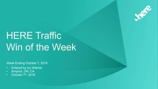 HERE Traffic Win of the Week || October 7, 2016 || Arnprior, ON, CA || Wilcher1 © 2016 HERE | HERE Internal Use Only
HERE Traffic
Win of the Week
Week Ending October 7, 2016
• Entered by Ivy Wilcher
• Arnprior, ON, CA
• October 7th, 2016
 