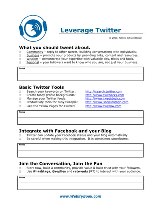 Leverage Twitter
                                                                © 2009, Patrick Schwerdtfeger



What you should tweet about.
□       Community – reply to other tweets, building conversations with individuals.
□       Business – promote your products by providing links, content and resources.
□       Wisdom – demonstrate your expertise with valuable tips, tricks and tools.
□       Personal – your followers want to know who you are, not just your business.
Notes




Basic Twitter Tools
□       Search your keywords on Twitter:        http://search.twitter.com
□       Create fancy profile backgrounds:       http://www.twitbacks.com
□       Manage your Twitter feeds:              http://www.tweetdeck.com
□       Productivity tools for busy tweeple:    http://www.socialoomph.com
□       Like the Yellow Pages for Twitter:      http://www.twellow.com
Notes




Integrate with Facebook and your Blog
□       Twitter can update your Facebook status and your blog automatically.
□       Be careful when making this integration. It is sometimes unwelcome.
Notes




Join the Conversation, Join the Fun
□       Start slow, build a community, provide value & build trust with your followers.
□       Use #hashtags, @replies and retweets (RT) to interact with your audience.
Notes




                               www.WebifyBook.com
 
