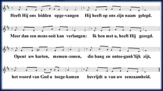 Heeft Hij ons bidden opgevangen 
Hij heeft op ons zijn naam gelegd. 
Meer dan een mens ooit kan verlangen: 
"Ik ben met U", heeft Hij gezegd. 
Opent uw harten, mensenzonen, 
die bang en ontoegank'lijk zijt, 
het woord van God u toegekomen, 
bevrijdt u van uw eenzaamheid. 
 