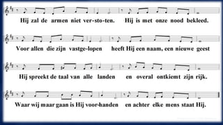 Hij zal de armen niet verstoten. 
Hij is met onze nood bekleed. 
Voor allen die zijn vastgelopen 
heeft Hij een naam, een nieuwe geest 
Hij spreekt de taal van alle landen 
en overal ontkiemt zijn rijk. 
Waar wij maar gaan is Hij voorhanden 
en achter elke mens staat Hij 
(Ooserhuis Huub / Peter Biesbrouck 
 