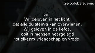 [Vg] 
Geloofsbelevenis 
Wij geloven in het licht, 
dat alle duisternis kan overwinnen. 
Wij geloven in de liefde, 
ooit in mensen neergelegd 
tot elkaars vriendschap en vrede. 
 