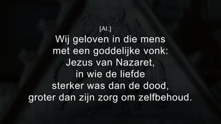 [Al.] 
Wij geloven in die mens 
met een goddelijke vonk: 
Jezus van Nazaret, 
in wie de liefde 
sterker was dan de dood, 
groter dan zijn zorg om zelfbehoud. 
 