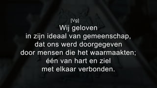 [Vg] 
Wij geloven 
in zijn ideaal van gemeenschap, 
dat ons werd doorgegeven 
door mensen die het waarmaakten; 
één van hart en ziel 
met elkaar verbonden. 
 