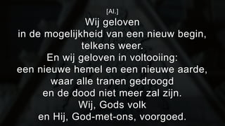 [Al.] 
Wij geloven 
in de mogelijkheid van een nieuw begin, 
telkens weer. 
En wij geloven in voltooiing: 
een nieuwe hemel en een nieuwe aarde, 
waar alle tranen gedroogd 
en de dood niet meer zal zijn. 
Wij, Gods volk 
en Hij, God-met-ons, voorgoed. 
 