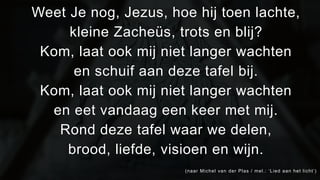 Weet Je nog, Jezus, hoe hij toen lachte, 
kleine Zacheüs, trots en blij? 
Kom, laat ook mij niet langer wachten 
en schuif aan deze tafel bij. 
Kom, laat ook mij niet langer wachten 
en eet vandaag een keer met mij. 
Rond deze tafel waar we delen, 
brood, liefde, visioen en wijn. 
(naar Michel van der Plas / mel . : ‘ L i e d a a n h e t l i c h t ’ ) 
 