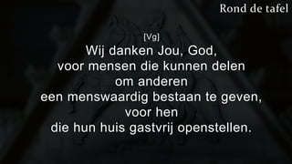 [Vg] 
Wij danken Jou, God, 
Rond de tafel 
voor mensen die kunnen delen 
om anderen 
een menswaardig bestaan te geven, 
voor hen 
die hun huis gastvrij openstellen. 
 