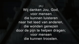 [Al.] 
Wij danken Jou, God, 
voor mensen 
die kunnen luisteren 
naar het leed van anderen, 
die wonden genezen 
door de pijn te helpen dragen; 
voor mensen 
die kunnen troosten. 
 
