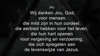 [Al.] 
Wij danken Jou, God, 
voor mensen 
die mild zijn in hun oordeel, 
die eerbied hebben voor het leven, 
die hun hart openen 
voor vergeving en verzoening, 
die zich spiegelen aan 
de levenswijze van Jezus. 
 