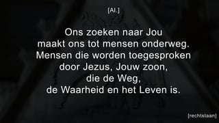 [Al.] 
Ons zoeken naar Jou 
maakt ons tot mensen onderweg. 
Mensen die worden toegesproken 
door Jezus, Jouw zoon, 
die de Weg, 
de Waarheid en het Leven is. 
[rechtstaan] 
 