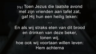 [Vg.] Toen Jezus die laatste avond 
met zijn vrienden aan tafel zat, 
gaf Hij hun een heilig teken: 
… 
En als wij straks eten van dit brood 
en drinken van deze beker, 
tonen wij, 
hoe ook wij voortaan willen leven: 
Hem achterna 
 