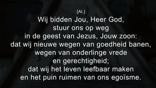 [Al.] 
Wij bidden Jou, Heer God, 
stuur ons op weg 
in de geest van Jezus, Jouw zoon: 
dat wij nieuwe wegen van goedheid banen, 
wegen van onderlinge vrede 
en gerechtigheid; 
dat wij het leven leefbaar maken 
en het puin ruimen van ons egoïsme. 
 