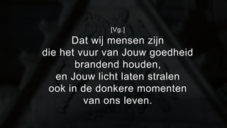 [Vg.] 
Dat wij mensen zijn 
die het vuur van Jouw goedheid 
brandend houden, 
en Jouw licht laten stralen 
ook in de donkere momenten 
van ons leven. 
 