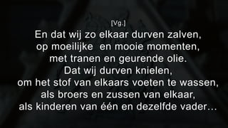 [Vg.] 
En dat wij zo elkaar durven zalven, 
op moeilijke en mooie momenten, 
met tranen en geurende olie. 
Dat wij durven knielen, 
om het stof van elkaars voeten te wassen, 
als broers en zussen van elkaar, 
als kinderen van één en dezelfde vader… 
 