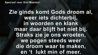 Speciaal voor Sint Maarten: 
Zie ginds komt Gods droom al, 
weer iets dichterbij, 
in woorden en klank 
maar daar blijft het niet bij. 
Straks zie je ons wroeten, 
we pogen steeds weer 
die droom waar te maken, 
en ‘t lukt min of meer. 
 