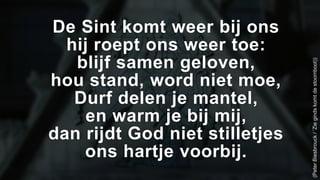 De Sint komt weer bij ons 
hij roept ons weer toe: 
blijf samen geloven, 
hou stand, word niet moe, 
Durf delen je mantel, 
en warm je bij mij, 
dan rijdt God niet stilletjes 
ons hartje voorbij. 
(Peter Biesbrouck / ‘Zie ginds komt de stoomboot)) 
 