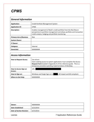 Leones 7 Application References Guide
CPMS
General Information
Application: Credit Portfolio Management System
Application ID: CPMS
Description: Enables management of Bank’s credit portfolio from the Risk Return
perspective to portfolio management and allows portfolio and transaction
credit analysis, hedging and portfolio monitoring.
Primary Line of Business Risk
System Owner:
IT Owner:
Category: Internal
Domiciled: XXXXXXXXX
Access Information
How to Request Access: Use eForm
 Users seeking access to system applications must complete the Access
Request Form located in Appendix A of this reference guide. This is a
temporary procedure pending implementation of Workday
How to Access Sign-on
Screen:
URL: https://csdprod.ad.btmna.com/cpms
How to Sign-on: Windows and Single Sign-on in PRISM. AD impact and AD compliant.
Where to Get Help: XXXXXXXXX
Owner: XXXXXXXXX
Date Established: 6/23/2014
Date of Section Revision: 6/23/2014
 