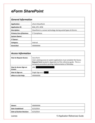 Leones 13 Application References Guide
eForm SharePoint
General Information
Application: eForm SharePoint
Application ID: BOA_EPC, OFM
Description: SharePoint is a server technology storing varied types of eForms
Primary Line of Business IT Compliance
System Owner:
IT Owner:
Category: Internal
Domiciled: XXXXXXXXX
Access Information
How to Request Access: Use eForm
 Users seeking access to system applications must complete the Access
Request Form located in Appendix A of this reference guide. This is a
temporary procedure pending implementation of Workday
How to Access Sign-on
Screen:
URL: http://apps.ad.btmna.com
How to Sign-on: Single Sign-on in PRISM
Where to Get Help: XXXXXXXXX
Owner: XXXXXXXXX
Date Established: 6/23/2014
Date of Section Revision: 6/23/2014
 