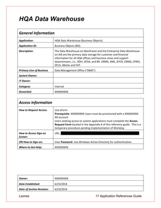 Leones 17 Application References Guide
HQA Data Warehouse
General Information
Application: HQA Data Warehouse (Business Objects)
Application ID: Business Objects (BO)
Description: The Data Warehouse on Mainframe and the Enterprise Data Warehouse
on AIX are the primary data storage for customer and financial
information for all HQA offices and business areas and support
downstreams, i.e., ODH, OFSA, and RR. CRMG, AML, KYCR, CRMD, CPMS,
ZEUS, iMarks and FAT.
Primary Line of Business Data Management Office (“DMO”)
System Owner:
IT Owner:
Category: Internal
Domiciled: XXXXXXXXX
Access Information
How to Request Access: Use eForm
 Prerequisite: XXXXXXXXX Users must be provisioned with a XXXXXXXXX
AD account
 Users seeking access to system applications must complete the Access
Request Form located in the Appendix A of this reference guide. This is a
temporary procedure pending implementation of Workday
How to Access Sign-on
Screen:
URL: https://usnj01app034.ad.btmna.com:8443/InfoViewApp/logon.jsp
ON How to Sign-on: User Password. Use Windows Active Directory for authentication.
Where to Get Help: XXXXXXXXX
Owner: XXXXXXXXX
Date Established: 6/23/2014
Date of Section Revision: 6/23/2014
 