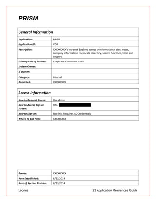 Leones 23 Application References Guide
PRISM
General Information
Application: PRISM
Application ID: VDR
Description: XXXXXXXXX’s Intranet. Enables access to informational sites, news,
company information, corporate directory, search functions, tools and
support.
Primary Line of Business Corporate Communications
System Owner:
IT Owner:
Category: Internal
Domiciled: XXXXXXXXX
Access Information
How to Request Access: Use eForm
How to Access Sign-on
Screen:
URL: http://portal.ad.btmna.com
How to Sign-on: Use link. Requires AD Credentials
Where to Get Help: XXXXXXXXX
Owner: XXXXXXXXX
Date Established: 6/23/2014
Date of Section Revision: 6/23/2014
 