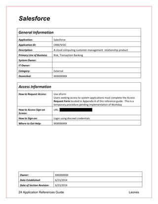 24 Application References Guide Leones
Salesforce
General Information
Application: Salesforce
Application ID: CRM/SFDC
Description: A cloud computing customer-management relationship product
Primary Line of Business Risk, Transaction Banking
System Owner:
IT Owner:
Category: External
Domiciled: XXXXXXXXX
Access Information
How to Request Access: Use eForm
 Users seeking access to system applications must complete the Access
Request Form located in Appendix A of this reference guide. This is a
temporary procedure pending implementation of Workday
How to Access Sign-on
Screen:
URL: https://login.salesforce.com
How to Sign-on: Login using discreet credentials
Where to Get Help: XXXXXXXXX
Owner: XXXXXXXXX
Date Established: 6/23/2014
Date of Section Revision: 6/23/2014
 