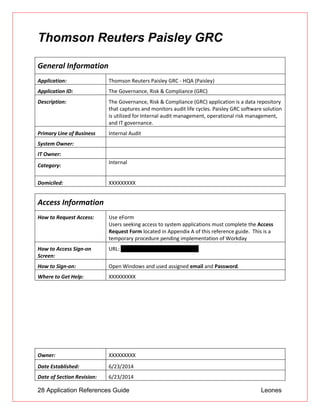28 Application References Guide Leones
Thomson Reuters Paisley GRC
General Information
Application: Thomson Reuters Paisley GRC - HQA (Paisley)
Application ID: The Governance, Risk & Compliance (GRC)
Description: The Governance, Risk & Compliance (GRC) application is a data repository
that captures and monitors audit life cycles. Paisley GRC software solution
is utilized for Internal audit management, operational risk management,
and IT governance.
Primary Line of Business Internal Audit
System Owner:
IT Owner:
Category:
Internal
Domiciled: XXXXXXXXX
Access Information
How to Request Access: Use eForm
 Users seeking access to system applications must complete the Access
Request Form located in Appendix A of this reference guide. This is a
temporary procedure pending implementation of Workday
How to Access Sign-on
Screen:
URL: https://grcprod.btmna.com:9448
How to Sign-on: Open Windows and used assigned email and Password.
Where to Get Help: XXXXXXXXX
Owner: XXXXXXXXX
Date Established: 6/23/2014
Date of Section Revision: 6/23/2014
 