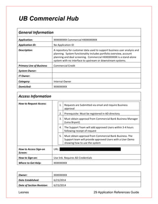 Leones 29 Application References Guide
UB Commercial Hub
General Information
Application: XXXXXXXXX Commercial HXXXXXXXXX
Application ID: No Application ID
Description: A repository for customer data used to support business user analysis and
planning. System functionality includes portfolio overview, account
planning and deal screening. Commercial HXXXXXXXXX is a stand-alone
system with no interface to upstream or downstream systems.
Primary Line of Business Commercial Credit
System Owner:
IT Owner:
Category: Internal Owner
Domiciled: XXXXXXXXX
Access Information
How to Request Access: 1. Requests are Submitted via email and require Business
approval
2. Prerequisite: Must be registered in AD directory
3. Must obtain approval from Commercial Bank Business Manager
(Lena Bryant)
4. The Support Team will add approved Users within 3-4 hours
following receipt of request
5. Must obtain approval from Commercial Bank Business. The
Support team will provide approved Users with a User Demo
showing how to use the system
How to Access Sign-on
Screen:
URL: http://usny01euc002/CommHXXXXXXXXXUAT/Home
How to Sign-on: Use link. Requires AD Credentials
Where to Get Help: XXXXXXXXX
Owner: XXXXXXXXX
Date Established: 6/23/2014
Date of Section Revision: 6/23/2014
 