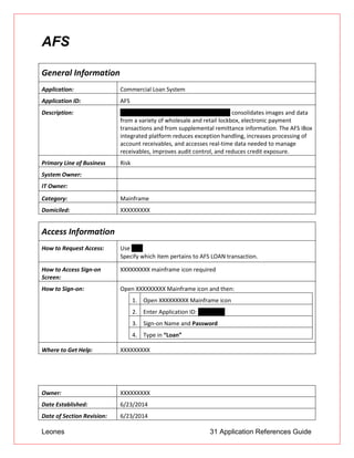 Leones 31 Application References Guide
AFS
General Information
Application: Commercial Loan System
Application ID: AFS
Description: AFS iBox (ImageVision Integrated Lockbox) consolidates images and data
from a variety of wholesale and retail lockbox, electronic payment
transactions and from supplemental remittance information. The AFS iBox
integrated platform reduces exception handling, increases processing of
account receivables, and accesses real-time data needed to manage
receivables, improves audit control, and reduces credit exposure.
Primary Line of Business Risk
System Owner:
IT Owner:
Category: Mainframe
Domiciled: XXXXXXXXX
Access Information
How to Request Access: Use UAR
 Specify which item pertains to AFS LOAN transaction.
How to Access Sign-on
Screen:
XXXXXXXXX mainframe icon required
How to Sign-on: Open XXXXXXXXX Mainframe icon and then:
1. Open XXXXXXXXX Mainframe icon
2. Enter Application ID: CICSPROD
3. Sign-on Name and Password
4. Type in “Loan”
Where to Get Help: XXXXXXXXX
Owner: XXXXXXXXX
Date Established: 6/23/2014
Date of Section Revision: 6/23/2014
 