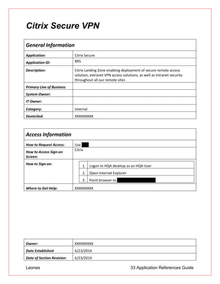 Leones 33 Application References Guide
Citrix Secure VPN
General Information
Application: Citrix Secure
Application ID: BRS
Description: Citrix Landing Zone enabling deployment of secure remote access
solution, extranet VPN access solutions, as well as Intranet security
throughout all our remote sites
Primary Line of Business
System Owner:
IT Owner:
Category: Internal
Domiciled: XXXXXXXXX
Access Information
How to Request Access: Use UAR
How to Access Sign-on
Screen:
Citrix
How to Sign-on: 1. Logon to HQA desktop as an HQA User
2. Open Internet Explorer
3. Point browser to myapps.unionbank.com
Where to Get Help: XXXXXXXXX
Owner: XXXXXXXXX
Date Established: 6/23/2014
Date of Section Revision: 6/23/2014
 