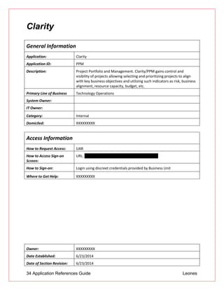 34 Application References Guide Leones
Clarity
General Information
Application: Clarity
Application ID: PPM
Description: Project Portfolio and Management. Clarity/PPM gains control and
visibility of projects allowing selecting and prioritizing projects to align
with key business objectives and utilizing such indicators as risk, business
alignment, resource capacity, budget, etc.
Primary Line of Business Technology Operations
System Owner:
IT Owner:
Category: Internal
Domiciled: XXXXXXXXX
Access Information
How to Request Access: UAR
How to Access Sign-on
Screen:
URL: https://ppm/niku/app?action=homeActionId
How to Sign-on: Login using discreet credentials provided by Business Unit
Where to Get Help: XXXXXXXXX
Owner: XXXXXXXXX
Date Established: 6/23/2014
Date of Section Revision: 6/23/2014
 