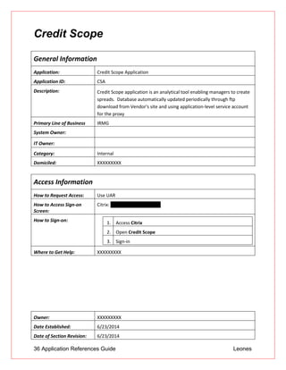 36 Application References Guide Leones
Credit Scope
General Information
Application: Credit Scope Application
Application ID: CSA
Description: Credit Scope application is an analytical tool enabling managers to create
spreads. Database automatically updated periodically through ftp
download from Vendor's site and using application-level service account
for the proxy
Primary Line of Business IRMG
System Owner:
IT Owner:
Category: Internal
Domiciled: XXXXXXXXX
Access Information
How to Request Access: Use UAR
How to Access Sign-on
Screen:
Citrix: myapps.unionbank.com
How to Sign-on: 1. Access Citrix
2. Open Credit Scope
3. Sign-in
Where to Get Help: XXXXXXXXX
Owner: XXXXXXXXX
Date Established: 6/23/2014
Date of Section Revision: 6/23/2014
 