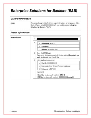 Leones 39 Application References Guide
Enterprise Solutions for Bankers (ESB)
General Information
Scope: This procedure provides first-time login instructions for employees of the
Bank of Tokyo-MitsXXXXXXXXXishi UFJ and used to access Enterprise
Solutions for Bankers (“ESB”).
Access Information
How to Sign-on
1. Open http://citrix2.btmna.com/Citrix/XXXXXXXXXXXXXXXXXX/
2. a. User name: BTM ID
b. Password:
C. Domain: ad.btmna.com
3. Open the CITRIX icon
 If a security alert appears, check the box labeled Do not ask me
again for this site and Permit Use
4. In the Login window, enter:
a. User ID: XXXXXXXXX ID
b. Password: Enter default Password, esbnew
C. Database: MSBPROD
Important:
 Citrix Sign-in: Users will use their BTM ID
 ESB Sign-in: Users will use their XXXXXXXXX Legacy ID
 