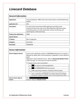 44 Application References Guide Leones
Linecard Database
General Information
Application: Linecard Database- IRMG Credit Examination Review and Risk Monitoring
System
Application ID: LRD
Description: An internal loan examination WEB application providing online
Commercial and in the near future, Retail Banking credit examination
facilitating capture of credit examination review, monitoring, and
reporting loan credit processing.
Primary Line of Business IRMG
System Owner:
IT Owner: Not IT supported
Category: Restricted
Domiciled: XXXXXXXXX
Access Information
How to Request Access:  Access to this application requires a XXXXXXXXX Network ID. To request a
Network ID, please refer to the procedures in Appendix C of this reference
guide
 Application requires Mozilla FireFox. Refer to Requesting Mozilla FireFox
under this App, for instructions to order the browser
To request access, User must Submit:
1. UAR for access to Linecard application
2. UAR for XXXXXXXXXOC-AD User account
3. HQA requesting installation of Mozilla FireFox browser
4. User is provided a XXXXXXXXX ID and the head of the Deputy
Group will request to add the user to the Linecard User table
How to Access Sign-on
Screen:
URL: http://10.60.13.226/Linecard2E/
 Browser: Requires Mozilla FireFox
 