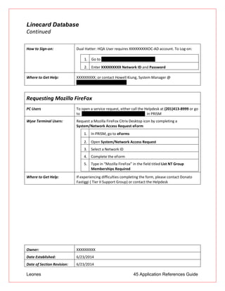 Leones 45 Application References Guide
Linecard Database
Continued
How to Sign-on: Dual Hatter: HQA User requires XXXXXXXXXOC-AD account. To Log-on:
1. Go to http://10.60.13.226/Linecard2E/
2. Enter XXXXXXXXX Network ID and Password
Where to Get Help: XXXXXXXXX; or contact Howell Kiung, System Manager @
howell.kiung@unionbank.com
Requesting Mozilla FireFox
PC Users To open a service request, either call the Helpdesk at (201)413-8999 or go
to https://itsm.ad.btmna.com/sm/ess.do in PRISM
Wyse Terminal Users: Request a Mozilla FireFox Citrix Desktop icon by completing a
System/Network Access Request eForm
1. In PRISM, go to eForms
2. Open System/Network Access Request
3. Select a Network ID
4. Complete the eForm
5. Type in “Mozilla FireFox” in the field titled List NT Group
Memberships Required
Where to Get Help: If experiencing difficulties completing the form, please contact Donato
Fastiggi ( Tier II Support Group) or contact the Helpdesk
Owner: XXXXXXXXX
Date Established: 6/23/2014
Date of Section Revision: 6/23/2014
 