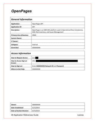 48 Application References Guide Leones
OpenPages
General Information
Application: OpenPages-OPI
Application ID: OPI
Description: OpenPages is an IBM GRC platform used in Operational Risk, Compliance,
SOX, Risk Inventory, and Issues Management
Primary Line of Business IRMG
System Owner:
IT Owner:
Category: Internal
Domiciled: XXXXXXXXX
Access Information
How to Request Access: Use UAR
How to Access Sign-on
Screen:
URL: https://openpages.XXXXXXXXXoc.com/openpages/log.on.do
How to Sign-on: Enter XXXXXXXXX Network ID and Password
Where to Get Help: XXXXXXXXX
Owner: XXXXXXXXX
Date Established: 6/23/2014
Date of Section Revision: 6/23/2014
 