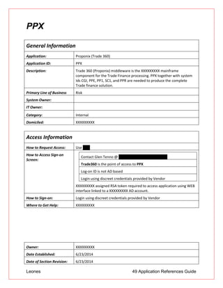 Leones 49 Application References Guide
PPX
General Information
Application: Proponix (Trade 360)
Application ID: PPX
Description: Trade 360 (Proponix) middleware is the XXXXXXXXX mainframe
component for the Trade Finance processing. PPX together with system
Ids CGI, PPE, PP1, SC1, and PPR are needed to produce the complete
Trade finance solution.
Primary Line of Business Risk
System Owner:
IT Owner:
Category: Internal
Domiciled: XXXXXXXXX
Access Information
How to Request Access: Use UAR
How to Access Sign-on
Screen:
XXXXXXXXX assigned RSA token required to access application using WEB
interface linked to a XXXXXXXXX AD account.
Contact Glen Tenno @ glenn.tenno@unionbank.com
Trade360 is the point of access to PPX
Log-on ID is not AD based
Login using discreet credentials provided by Vendor
How to Sign-on: Login using discreet credentials provided by Vendor
Where to Get Help: XXXXXXXXX
Owner: XXXXXXXXX
Date Established: 6/23/2014
Date of Section Revision: 6/23/2014
 