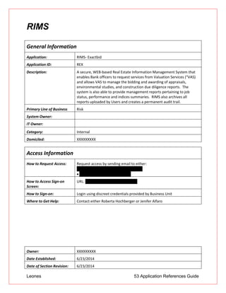 Leones 53 Application References Guide
RIMS
General Information
Application: RIMS- Exactbid
Application ID: REX
Description: A secure, WEB-based Real Estate Information Management System that
enables Bank officers to request services from Valuation Services (“VAS)
and allows VAS to manage the bidding and awarding of appraisals,
environmental studies, and construction due diligence reports. The
system is also able to provide management reports pertaining to job
status, performance and indices summaries. RIMS also archives all
reports uploaded by Users and creates a permanent audit trail.
Primary Line of Business Risk
System Owner:
IT Owner:
Category: Internal
Domiciled: XXXXXXXXX
Access Information
How to Request Access: Request access by sending email to either:
 Roberta.Hochberger@unionbank.com
 Jenifer.Alfaro@unionbank.com
How to Access Sign-on
Screen:
URL: http://unionbank.exactbid.com
How to Sign-on: Login using discreet credentials provided by Business Unit
Where to Get Help: Contact either Roberta Hochberger or Jenifer Alfaro
Owner: XXXXXXXXX
Date Established: 6/23/2014
Date of Section Revision: 6/23/2014
 