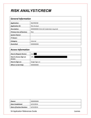 54 Application References Guide Leones
RISK ANALYST/CRECM
General Information
Application: RA/CRECM
Application ID: Risk Analyst
Description: XXXXXXXXX Citrix & Credentials required
Primary Line of Business Risk
System Owner:
IT Owner:
Category: Internal
Domiciled: XXXXXXXXX
Access Information
How to Request Access: Use UAR
How to Access Sign-on
Screen:
URL: https://riskanalyst.XXXXXXXXXoc.com/riskanalyst
How to Sign-on: Single Sign-on
Where to Get Help: XXXXXXXXX
Owner: XXXXXXXXX
Date Established: 6/23/2014
Date of Section Revision: 6/23/2014
 