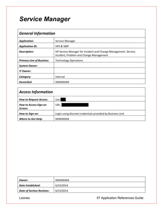 Leones 57 Application References Guide
Service Manager
General Information
Application: Service Manager
Application ID: HPS & SMP
Description: HP Service Manager for Incident and Change Management. Service,
Incident, Problem and Change Management.
Primary Line of Business Technology Operations
System Owner:
IT Owner:
Category: Internal
Domiciled: XXXXXXXXX
Access Information
How to Request Access: Use UAR
How to Access Sign-on
Screen:
URL: http://servicemanager
How to Sign-on: Login using discreet credentials provided by Business Unit
Where to Get Help: XXXXXXXXX
Owner: XXXXXXXXX
Date Established: 6/23/2014
Date of Section Revision: 6/23/2014
 
