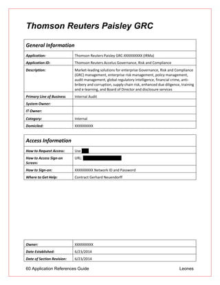 60 Application References Guide Leones
Thomson Reuters Paisley GRC
General Information
Application: Thomson Reuters Paisley GRC-XXXXXXXXX (IRMa)
Application ID: Thomson Reuters Accelus Governance, Risk and Compliance
Description: Market-leading solutions for enterprise Governance, Risk and Compliance
(GRC) management, enterprise risk management, policy management,
audit management, global regulatory intelligence, financial crime, anti-
bribery and corruption, supply chain risk, enhanced due diligence, training
and e-learning, and Board of Director and disclosure services
Primary Line of Business Internal Audit
System Owner:
IT Owner:
Category: Internal
Domiciled: XXXXXXXXX
Access Information
How to Request Access: Use UAR
How to Access Sign-on
Screen:
URL: irm.unionbank.com/irm
How to Sign-on: XXXXXXXXX Network ID and Password
Where to Get Help: Contract Gerhard Neuendorff
Owner: XXXXXXXXX
Date Established: 6/23/2014
Date of Section Revision: 6/23/2014
 