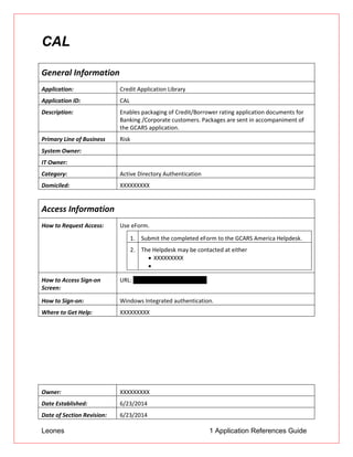 Leones 1 Application References Guide
CAL
General Information
Application: Credit Application Library
Application ID: CAL
Description: Enables packaging of Credit/Borrower rating application documents for
Banking /Corporate customers. Packages are sent in accompaniment of
the GCARS application.
Primary Line of Business Risk
System Owner:
IT Owner:
Category: Active Directory Authentication
Domiciled: XXXXXXXXX
Access Information
How to Request Access: Use eForm.
1. Submit the completed eForm to the GCARS America Helpdesk.
2. The Helpdesk may be contacted at either
 XXXXXXXXX

How to Access Sign-on
Screen:
URL: http://cal.ad.btmna.com/cal
How to Sign-on: Windows Integrated authentication.
Where to Get Help: XXXXXXXXX
Owner: XXXXXXXXX
Date Established: 6/23/2014
Date of Section Revision: 6/23/2014
 