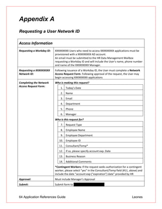 64 Application References Guide Leones
Appendix A
Requesting a User Network ID
Access Information
Requesting a Workday ID: XXXXXXXXX Users who need to access XXXXXXXXX applications must be
provisioned with a XXXXXXXXX AD account.
 An email must be submitted to the HR Data Management Mailbox
requesting a Workday ID and will include the User’s name, phone number
and name of the XXXXXXXXX Manager.
Requesting a XXXXXXXXX
Network ID:
Following issuance of a Workday ID, the User must complete a Network
Access Request Form. Following approval of the request, the User may
begin accessing XXXXXXXXX applications
Completing the Network
Access Request Form:
Who is making this request?
Who is this request for?
7. Request Type
8. Employee Name
9. Employee Department
10. Employee ID
11. Consultant/Temp*
12. If so, please specify account exp. Date
13. Business Reason
14. Additional Comments
*Contingent Workers: If the request seeks authorization for a contingent
worker, please select “yes” in the Consultant/Temp field (#11, above) and
include the date “account exp (“expiration”) date” provided by HR
1. Today’s Date
2. Name
3. Email
4. Department
5. Phone
6. Manager
Approval: Must include Manager’s Approval
Submit: Submit form to itssoe@us.XXXXXXXXX.jp
 