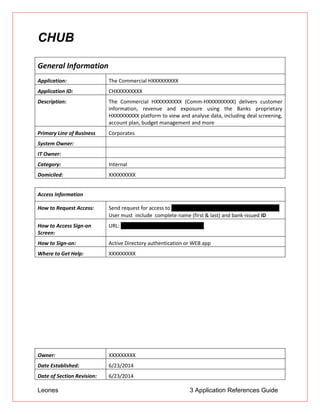 Leones 3 Application References Guide
CHUB
General Information
Application: The Commercial HXXXXXXXXX
Application ID: CHXXXXXXXXX
Description: The Commercial HXXXXXXXXX (Comm-HXXXXXXXXX) delivers customer
information, revenue and exposure using the Banks proprietary
HXXXXXXXXX platform to view and analyse data, including deal screening,
account plan, budget management and more
Primary Line of Business Corporates
System Owner:
IT Owner:
Category: Internal
Domiciled: XXXXXXXXX
Access Information
How to Request Access: Send request for access to CHXXXXXXXXXUserMailbox@us.XXXXXXXXX.jp
 User must include complete name (first & last) and bank-issued ID
How to Access Sign-on
Screen:
URL: http//corphXXXXXXXXX.btmna.com
How to Sign-on: Active Directory authentication or WEB app
Where to Get Help: XXXXXXXXX
Owner: XXXXXXXXX
Date Established: 6/23/2014
Date of Section Revision: 6/23/2014
 