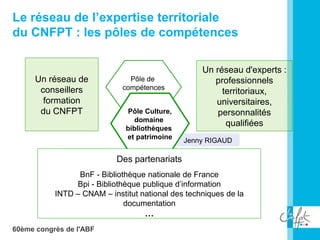 60ème congrès de l'ABF
Le réseau de l’expertise territoriale
du CNFPT : les pôles de compétences
Pôle de
compétences
Un réseau de
conseillers
formation
du CNFPT
Un réseau d'experts :
professionnels
territoriaux,
universitaires,
personnalités
qualifiées
Jenny RIGAUD
Pôle Culture,
domaine
bibliothèques
et patrimoine
Des partenariats
BnF - Bibliothèque nationale de France
Bpi - Bibliothèque publique d’information
INTD – CNAM – institut national des techniques de la
documentation
…
 