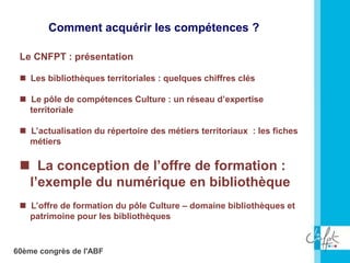 60ème congrès de l'ABF
Le CNFPT : présentation
 Les bibliothèques territoriales : quelques chiffres clés
 Le pôle de compétences Culture : un réseau d’expertise
territoriale
 L’actualisation du répertoire des métiers territoriaux : les fiches
métiers
 La conception de l’offre de formation :
l’exemple du numérique en bibliothèque
 L’offre de formation du pôle Culture – domaine bibliothèques et
patrimoine pour les bibliothèques
Comment acquérir les compétences ?
 