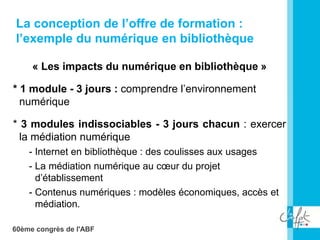 60ème congrès de l'ABF
« Les impacts du numérique en bibliothèque »
* 1 module - 3 jours : comprendre l’environnement
numérique
* 3 modules indissociables - 3 jours chacun : exercer
la médiation numérique
- Internet en bibliothèque : des coulisses aux usages
- La médiation numérique au cœur du projet
d’établissement
- Contenus numériques : modèles économiques, accès et
médiation.
La conception de l’offre de formation :
l’exemple du numérique en bibliothèque
 