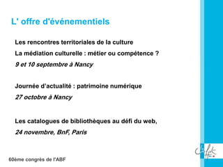 60ème congrès de l'ABF
L' offre d'événementiels
Les rencontres territoriales de la culture
La médiation culturelle : métier ou compétence ?
9 et 10 septembre à Nancy
L' offre d'événementiels
Journée d’actualité : patrimoine numérique
27 octobre à Nancy
Les catalogues de bibliothèques au défi du web,
24 novembre, BnF, Paris
 